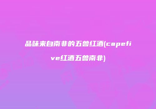 品味来自南非的五兽红酒(capefive红酒五兽南非)