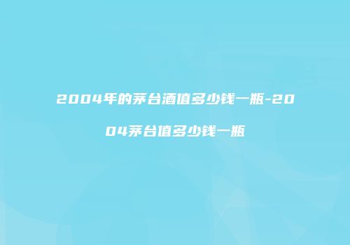 2004年的茅台酒值多少钱一瓶-2004茅台值多少钱一瓶
