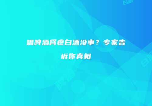 喝啤酒肾疼白酒没事？专家告诉你真相