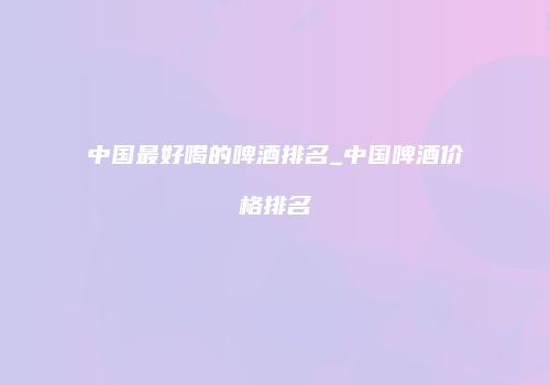 中国最好喝的啤酒排名_中国啤酒价格排名