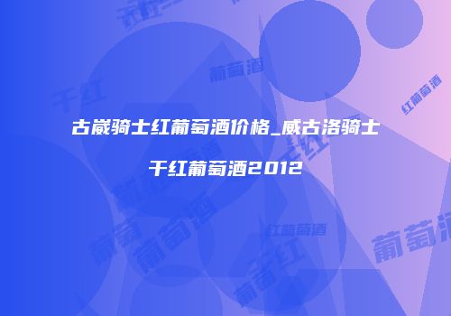 古崴骑士红葡萄酒价格_威古洛骑士干红葡萄酒2012