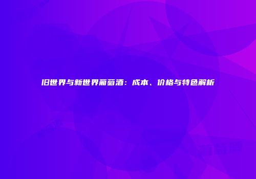 旧世界与新世界葡萄酒：成本、价格与特色解析