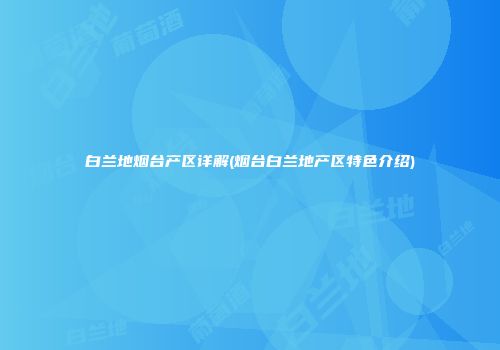 白兰地烟台产区详解(烟台白兰地产区特色介绍)