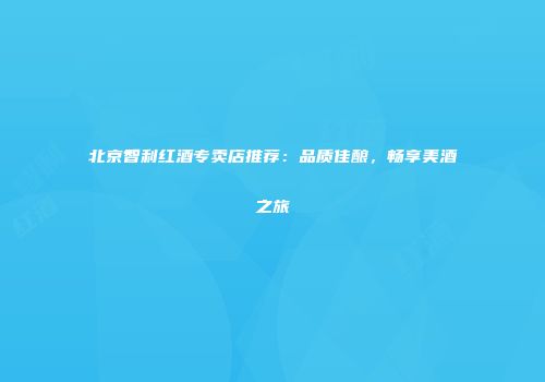 北京智利红酒专卖店推荐：品质佳酿，畅享美酒之旅