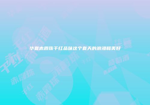 华夏赤霞珠干红品味这个夏天的浪漫和美好