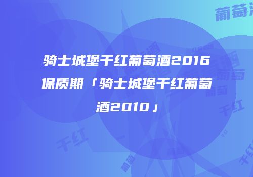 骑士城堡干红葡萄酒2016保质期「骑士城堡干红葡萄酒2010」