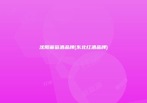 沈阳葡萄酒品牌(东北红酒品牌)