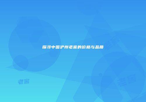 探寻中国沪州老窖的价格与品质