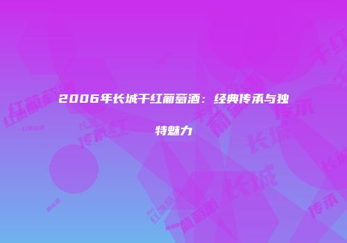 2006年长城干红葡萄酒：经典传承与独特魅力