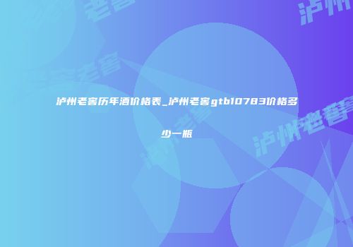 泸州老窖历年酒价格表_泸州老窖gtb10783价格多少一瓶