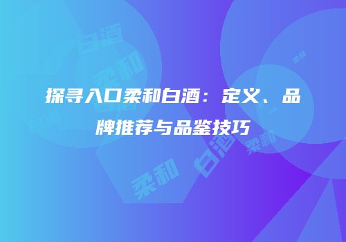 探寻入口柔和白酒：定义、品牌推荐与品鉴技巧