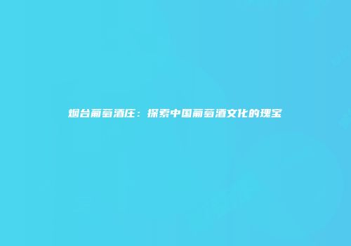 烟台葡萄酒庄：探索中国葡萄酒文化的瑰宝