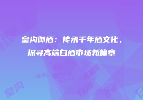 皇沟御酒：传承千年酒文化，探寻高端白酒市场新篇章