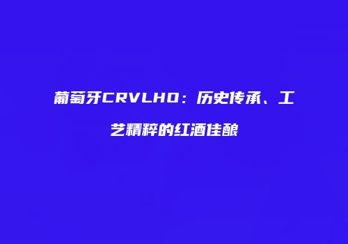 葡萄牙CRVLHO：历史传承、工艺精粹的红酒佳酿