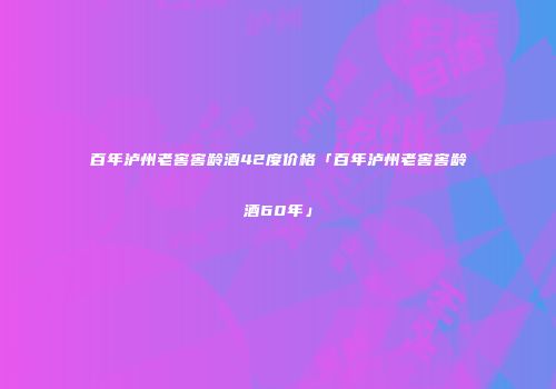 百年泸州老窖窖龄酒42度价格「百年泸州老窖窖龄酒60年」