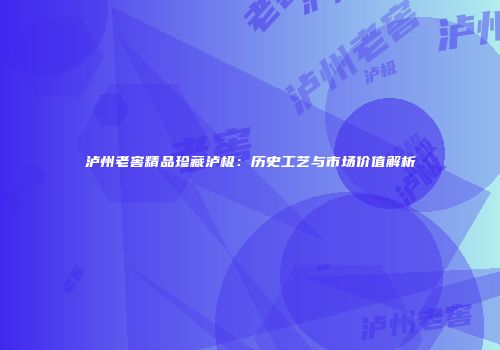 泸州老窖精品珍藏泸极：历史工艺与市场价值解析