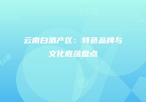 云南白酒产区：特色品牌与文化底蕴盘点