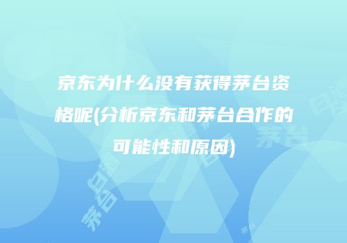 京东为什么没有获得茅台资格呢(分析京东和茅台合作的可能性和原因)