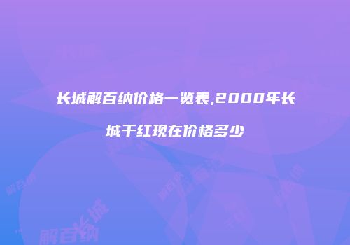 长城解百纳价格一览表,2000年长城干红现在价格多少