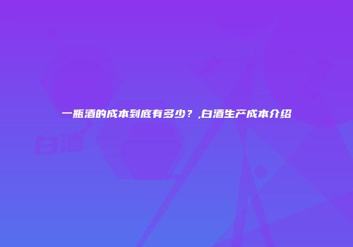 一瓶酒的成本到底有多少？,白酒生产成本介绍
