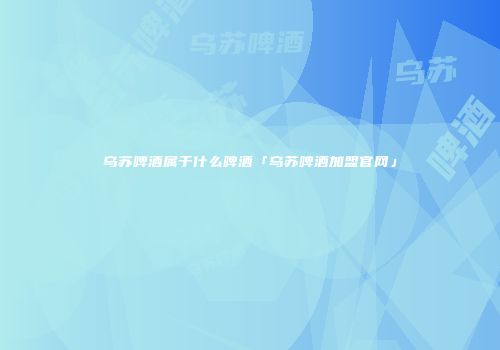乌苏啤酒属于什么啤酒「乌苏啤酒加盟官网」