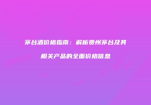 茅台酒价格指南：解析贵州茅台及其相关产品的全面价格信息