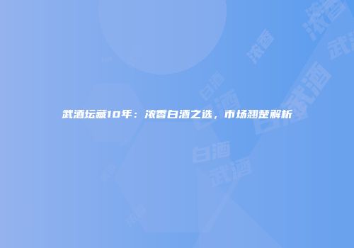 武酒坛藏10年：浓香白酒之选，市场翘楚解析