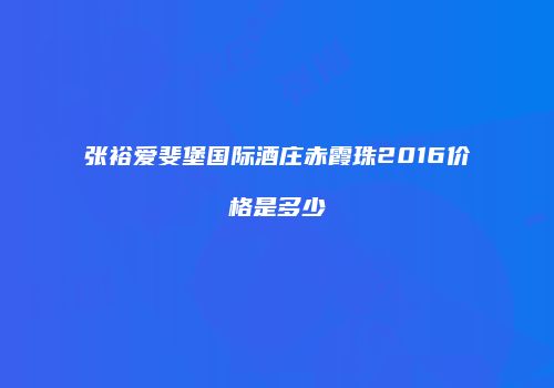 张裕爱斐堡国际酒庄赤霞珠2016价格是多少