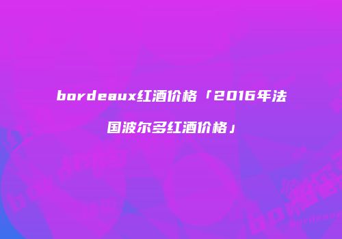 bordeaux红酒价格「2016年法国波尔多红酒价格」