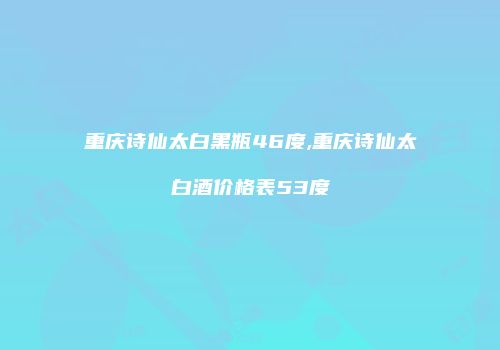 重庆诗仙太白黑瓶46度,重庆诗仙太白酒价格表53度