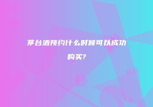 茅台酒预约什么时候可以成功购买?