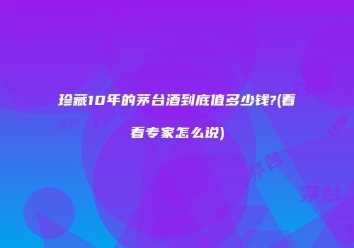 珍藏10年的茅台酒到底值多少钱?(看看专家怎么说)