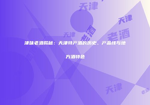 津味老酒揭秘：天津特产酒的历史、产品线与地方酒特色