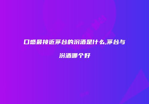 口感最接近茅台的汾酒是什么,茅台与汾酒哪个好
