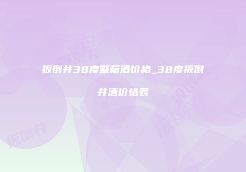 扳倒井38度整箱酒价格_38度扳倒井酒价格表