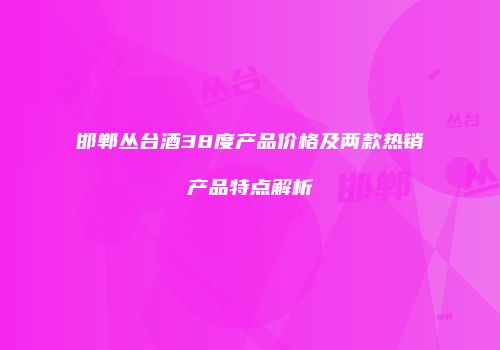 邯郸丛台酒38度产品价格及两款热销产品特点解析