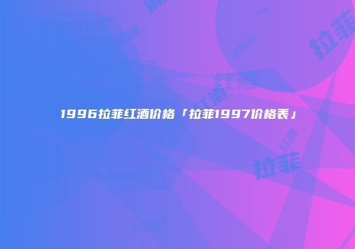 1996拉菲红酒价格「拉菲1997价格表」
