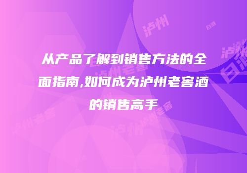 从产品了解到销售方法的全面指南,如何成为泸州老窖酒的销售高手