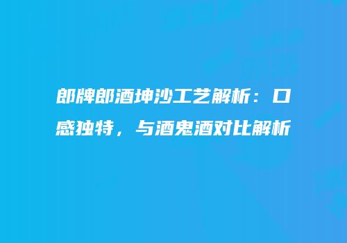 郎牌郎酒坤沙工艺解析：口感独特，与酒鬼酒对比解析