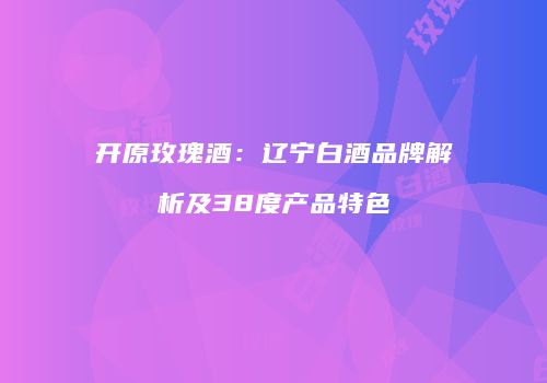 开原玫瑰酒：辽宁白酒品牌解析及38度产品特色