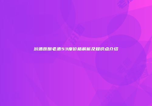 汾酒原酿老酒53度价格解析及知识点介绍