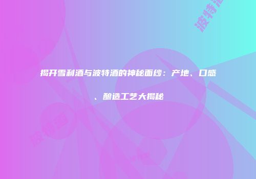 揭开雪利酒与波特酒的神秘面纱：产地、口感、酿造工艺大揭秘