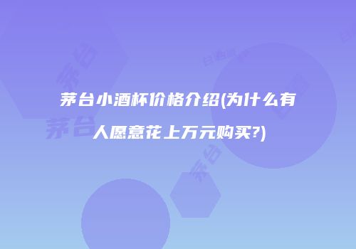 茅台小酒杯价格介绍(为什么有人愿意花上万元购买?)