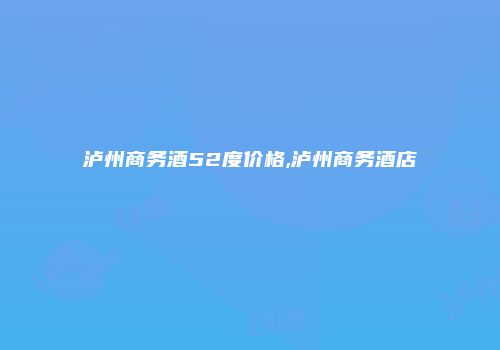 泸州商务酒52度价格,泸州商务酒店