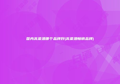 国内高粱酒哪个品牌好(高粱酒畅销品牌)