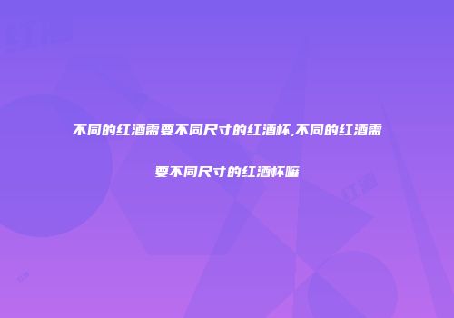 不同的红酒需要不同尺寸的红酒杯,不同的红酒需要不同尺寸的红酒杯嘛