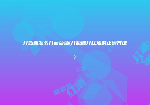 开瓶器怎么开葡萄酒(开瓶器开红酒的正确方法)