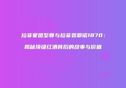 拉菲蒙图至尊与拉菲裴耶诺1870：揭秘顶级红酒背后的故事与价值