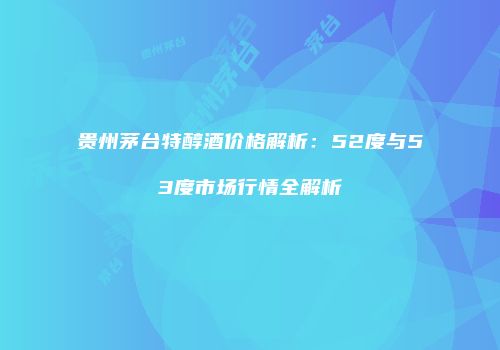 贵州茅台特醇酒价格解析：52度与53度市场行情全解析