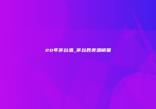 20年茅台酒_茅台各类酒销量